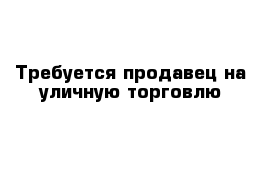 Требуется продавец на уличную торговлю